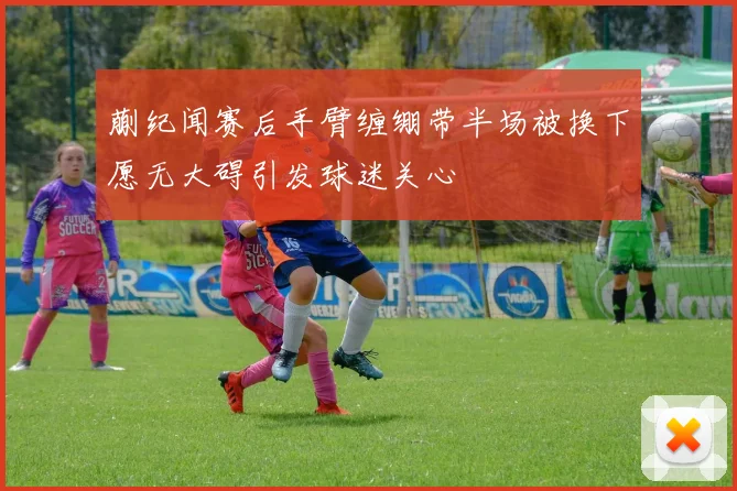蒯纪闻赛后手臂缠绷带半场被换下愿无大碍引发球迷关心