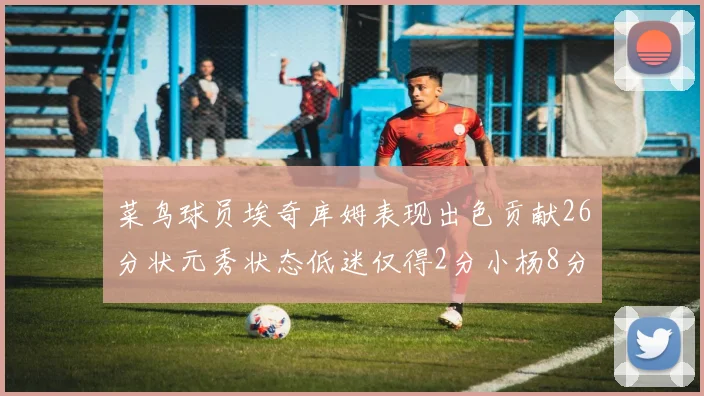 菜鸟球员埃奇库姆表现出色贡献26分状元秀状态低迷仅得2分小杨8分钟未能得分