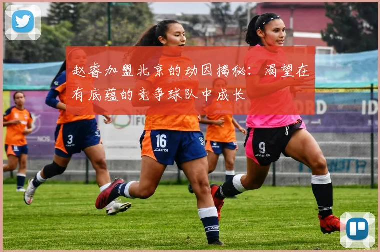 赵睿加盟北京的动因揭秘：渴望在有底蕴的竞争球队中成长