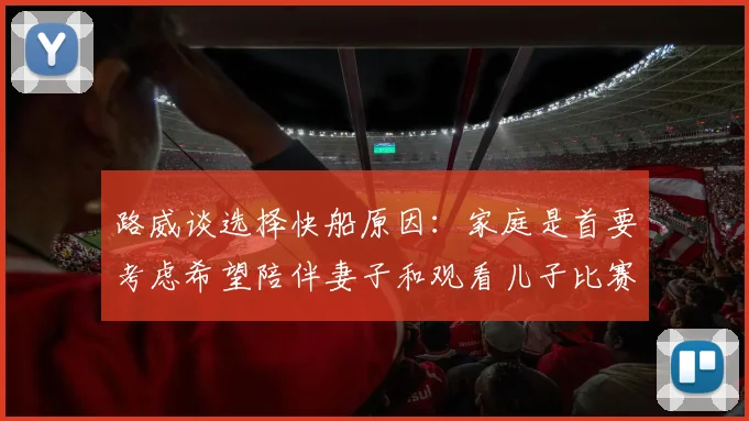路威谈选择快船原因：家庭是首要考虑希望陪伴妻子和观看儿子比赛