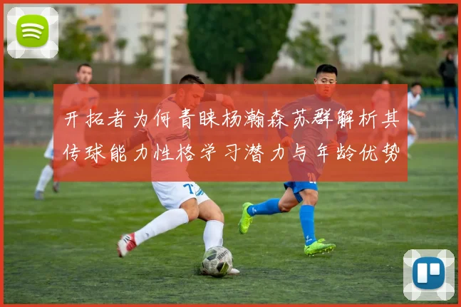 开拓者为何青睐杨瀚森苏群解析其传球能力性格学习潜力与年龄优势