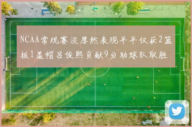 NCAA常规赛淡厚然表现平平仅获2篮板1盖帽吕俊熙贡献9分助球队取胜