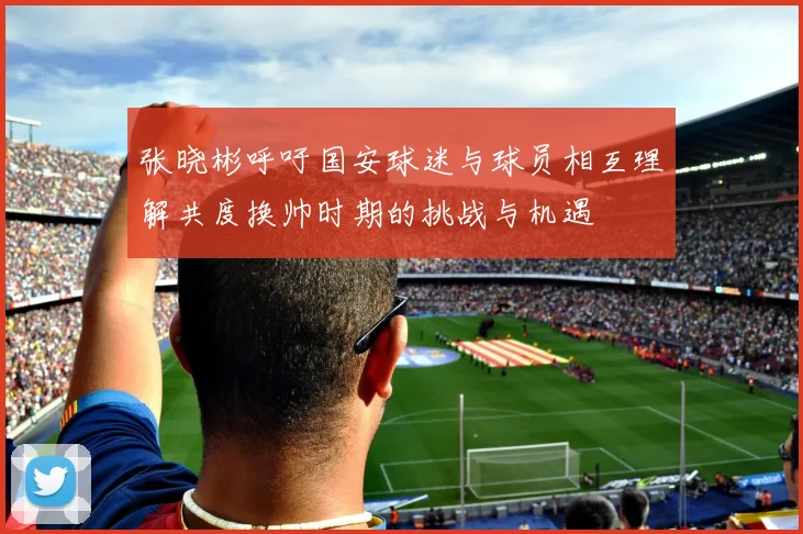 张晓彬呼吁国安球迷与球员相互理解共度换帅时期的挑战与机遇