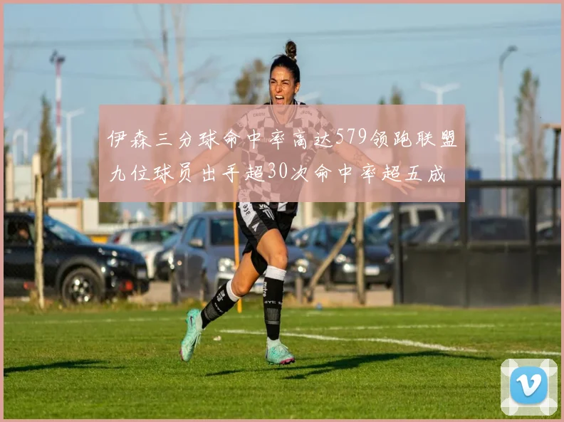 伊森三分球命中率高达579领跑联盟九位球员出手超30次命中率超五成