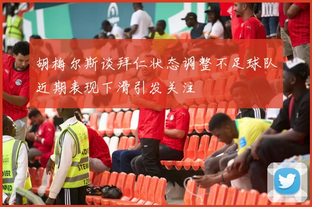 胡梅尔斯谈拜仁状态调整不足球队近期表现下滑引发关注