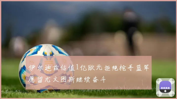 伊尔迪兹估值1亿欧元拒绝枪手蓝军愿留尤文图斯继续奋斗