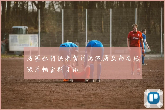 活塞独行侠未曾讨论浓眉交易名记驳斥帕金斯言论