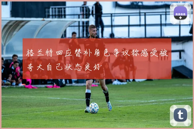 格兰特回应替补角色争议称感受被夸大自己状态良好
