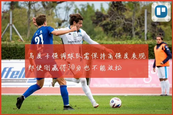 乌度卡强调球队需保持高强度表现即使刚赢得30分也不能放松