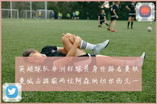 英超球队非洲杯球员身价排名曼联曼城占据前两位阿森纳切尔西无一参赛