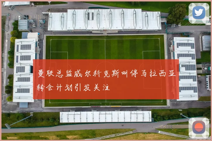 曼联总监威尔科克斯叫停马拉西亚转会计划引发关注