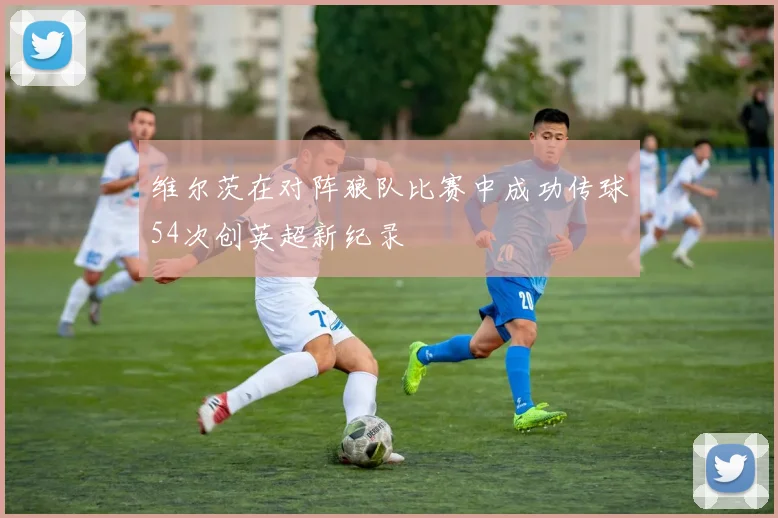 维尔茨在对阵狼队比赛中成功传球54次创英超新纪录