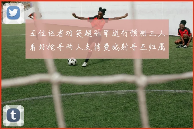 五位记者对英超冠军进行预测三人看好枪手两人支持曼城射手王归属无疑