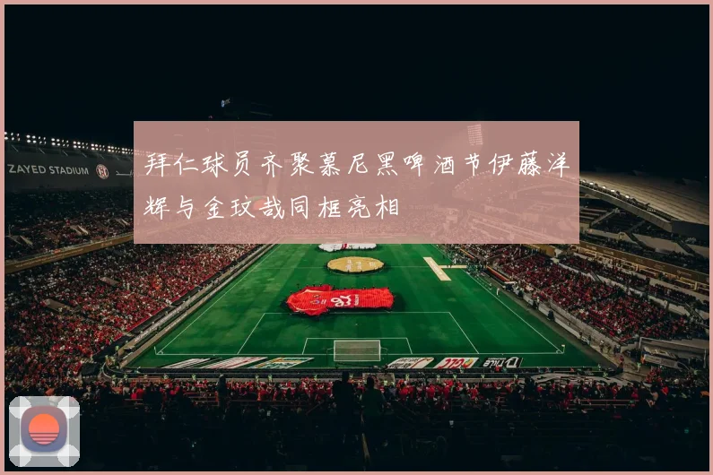 拜仁球员齐聚慕尼黑啤酒节伊藤洋辉与金玟哉同框亮相