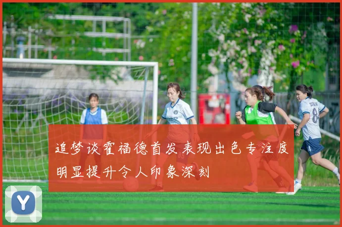 追梦谈霍福德首发表现出色专注度明显提升令人印象深刻