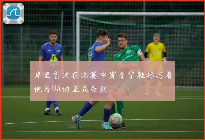 库里首次在比赛中穿李宁鞋标志着他与UA的正式告别