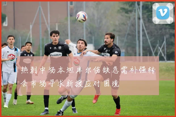 热刺中场本坦库尔伤缺急需补强转会市场寻求新援应对困境
