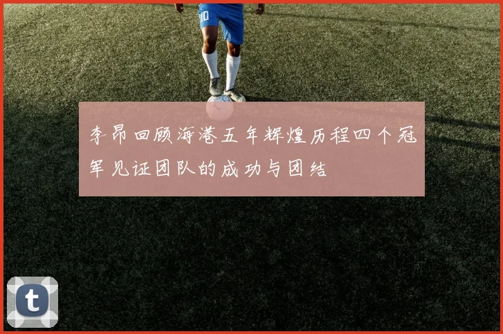 李昂回顾海港五年辉煌历程四个冠军见证团队的成功与团结