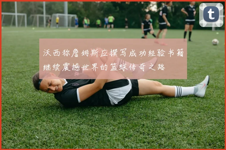 沃西称詹姆斯应撰写成功经验书籍继续震撼世界的篮球传奇之路