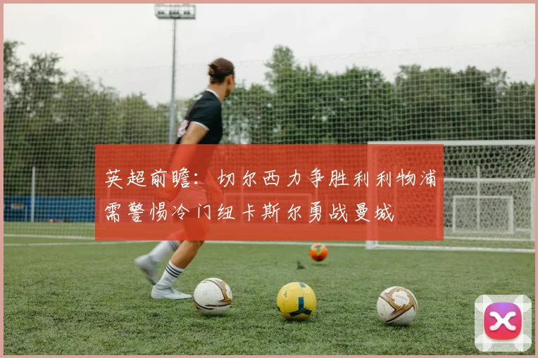 英超前瞻：切尔西力争胜利利物浦需警惕冷门纽卡斯尔勇战曼城