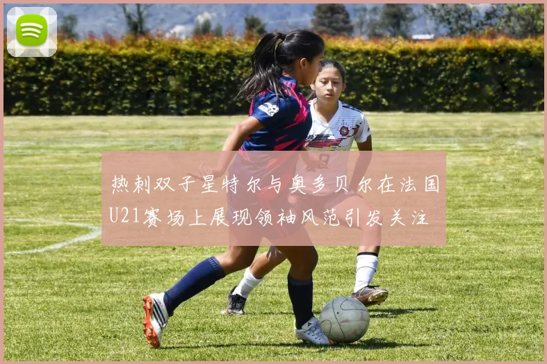 热刺双子星特尔与奥多贝尔在法国U21赛场上展现领袖风范引发关注
