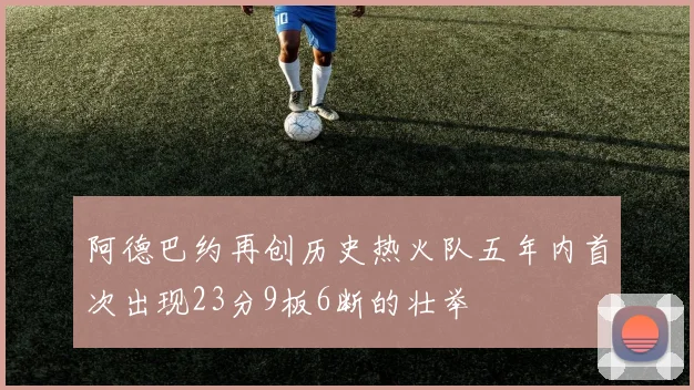 阿德巴约再创历史热火队五年内首次出现23分9板6断的壮举