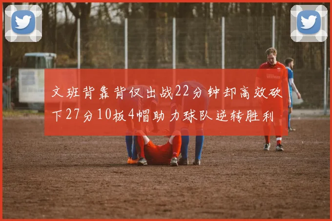 文班背靠背仅出战22分钟却高效砍下27分10板4帽助力球队逆转胜利
