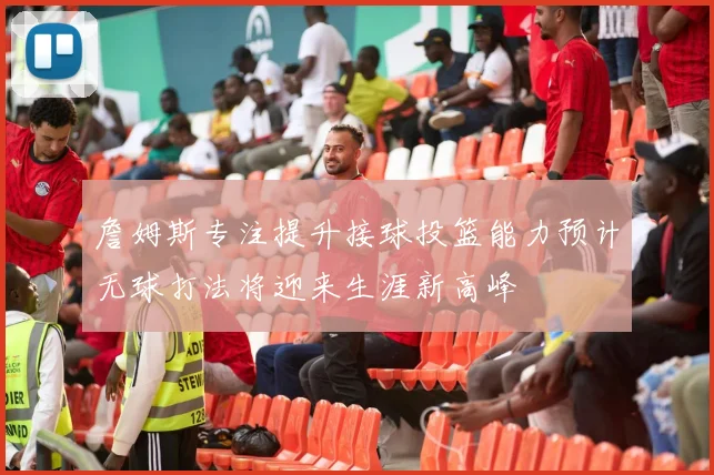 詹姆斯专注提升接球投篮能力预计无球打法将迎来生涯新高峰