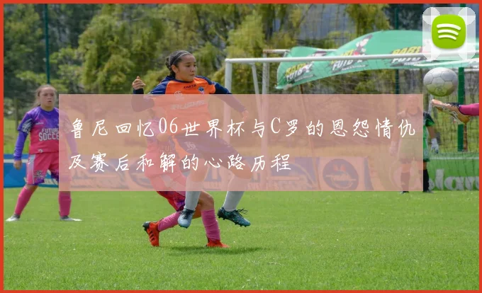 鲁尼回忆06世界杯与C罗的恩怨情仇及赛后和解的心路历程