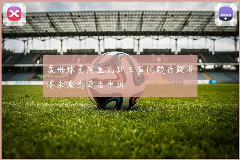 柔佛球员阿里瓦斯三黄问题存疑海港未表态是否申诉