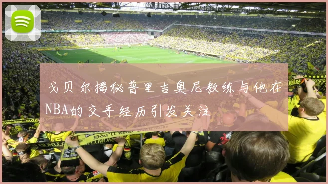 戈贝尔揭秘普里吉奥尼教练与他在NBA的交手经历引发关注
