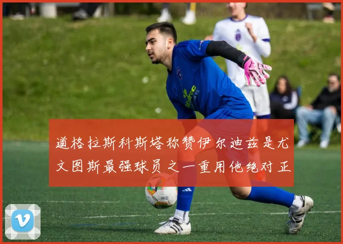 道格拉斯科斯塔称赞伊尔迪兹是尤文图斯最强球员之一重用他绝对正确