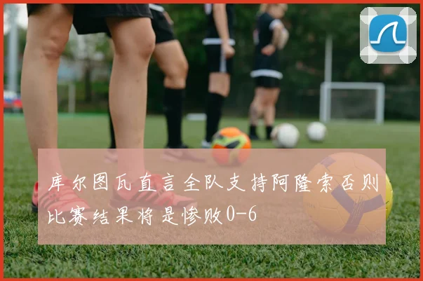 库尔图瓦直言全队支持阿隆索否则比赛结果将是惨败0-6